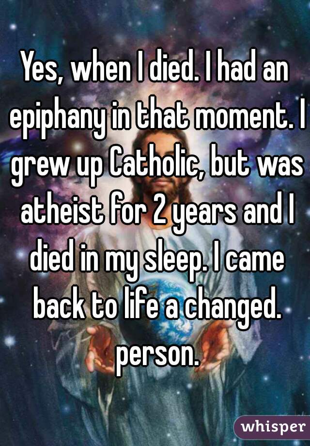 Yes, when I died. I had an epiphany in that moment. I grew up Catholic, but was atheist for 2 years and I died in my sleep. I came back to life a changed. person.