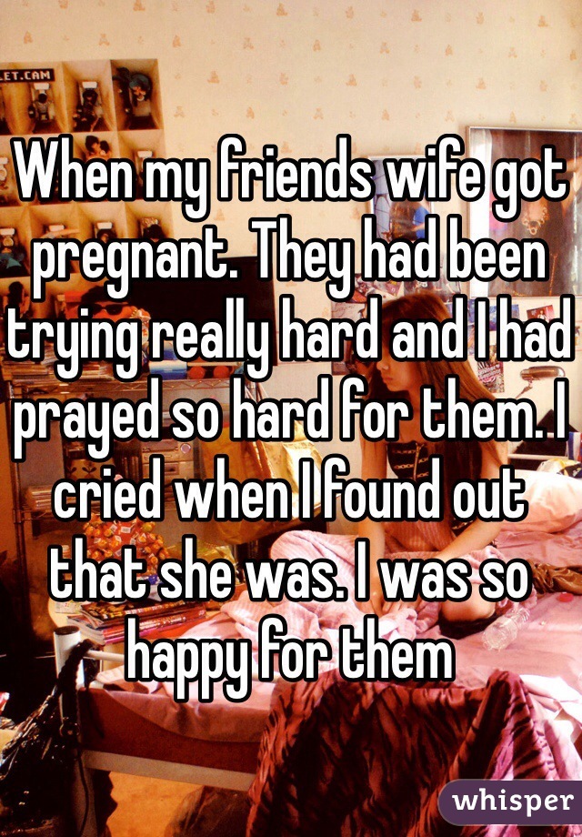 When my friends wife got pregnant. They had been trying really hard and I had prayed so hard for them. I cried when I found out that she was. I was so happy for them
