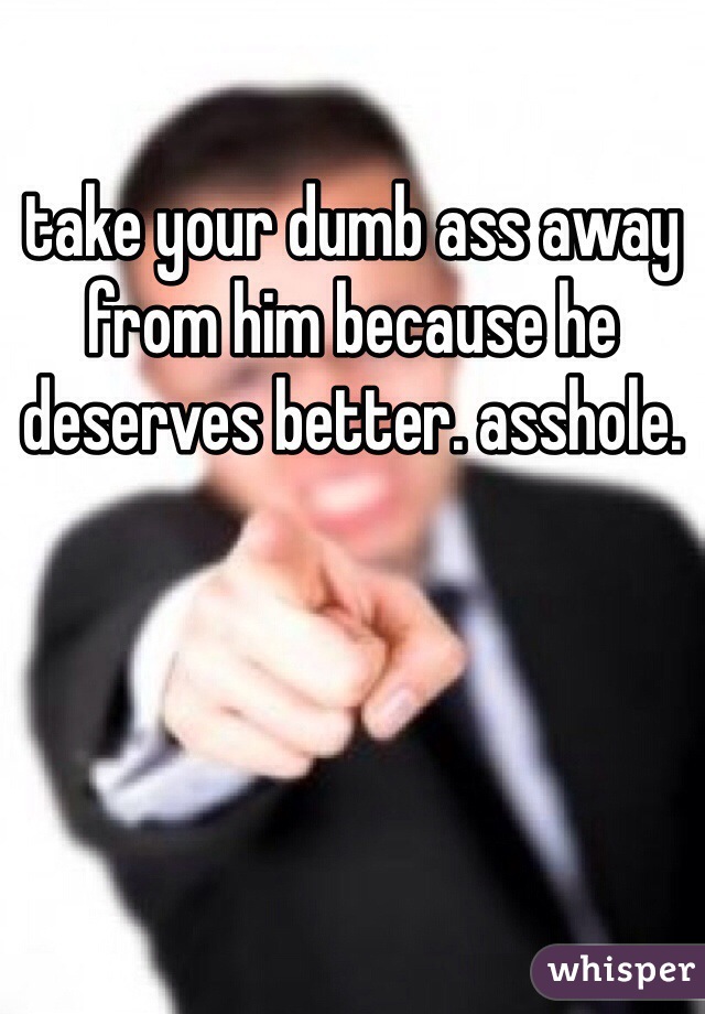 take your dumb ass away from him because he deserves better. asshole.