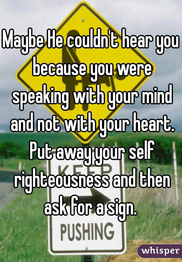 Maybe He couldn't hear you because you were speaking with your mind and not with your heart. Put away your self righteousness and then ask for a sign. 