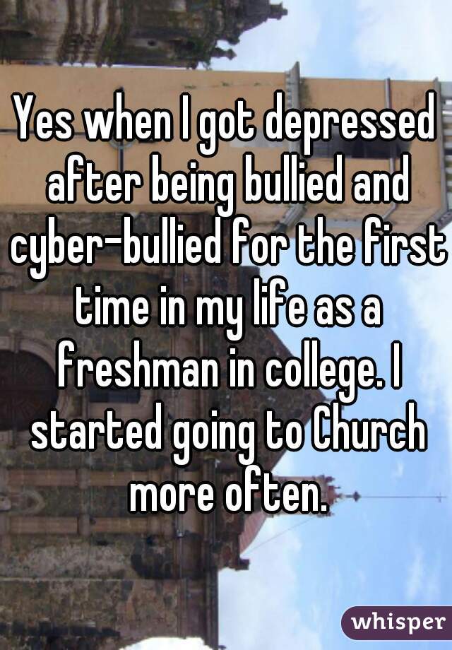 Yes when I got depressed after being bullied and cyber-bullied for the first time in my life as a freshman in college. I started going to Church more often.