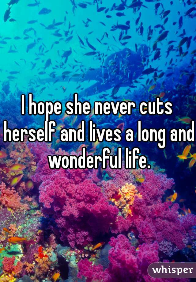 I hope she never cuts herself and lives a long and wonderful life.