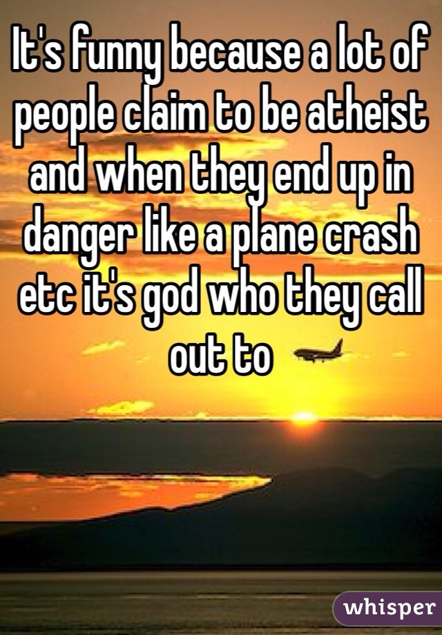 It's funny because a lot of people claim to be atheist and when they end up in danger like a plane crash etc it's god who they call out to