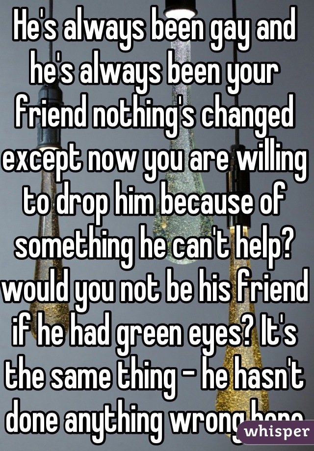 He's always been gay and he's always been your friend nothing's changed except now you are willing to drop him because of something he can't help? would you not be his friend if he had green eyes? It's the same thing - he hasn't done anything wrong here - you have 