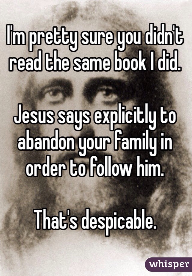 I'm pretty sure you didn't read the same book I did. 

Jesus says explicitly to abandon your family in order to follow him. 

That's despicable. 