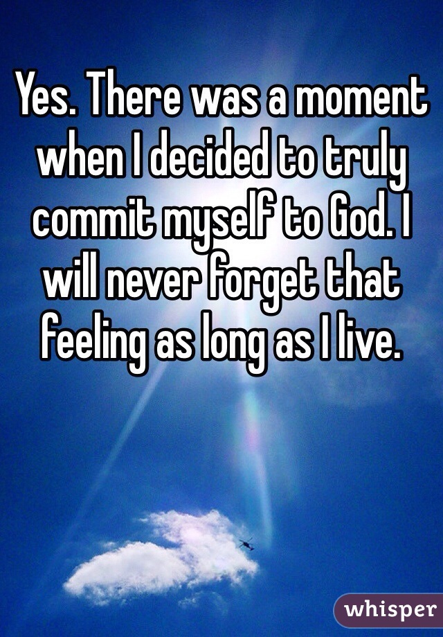 Yes. There was a moment when I decided to truly commit myself to God. I will never forget that feeling as long as I live.