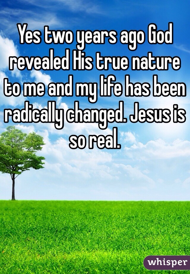 Yes two years ago God revealed His true nature to me and my life has been radically changed. Jesus is so real. 