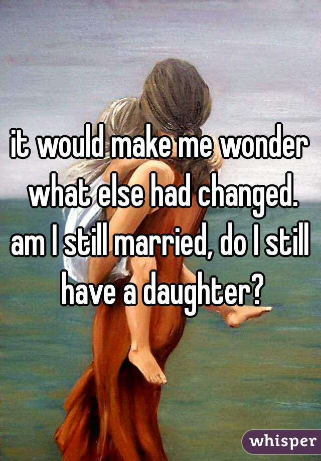 it would make me wonder what else had changed.
am I still married, do I still have a daughter?