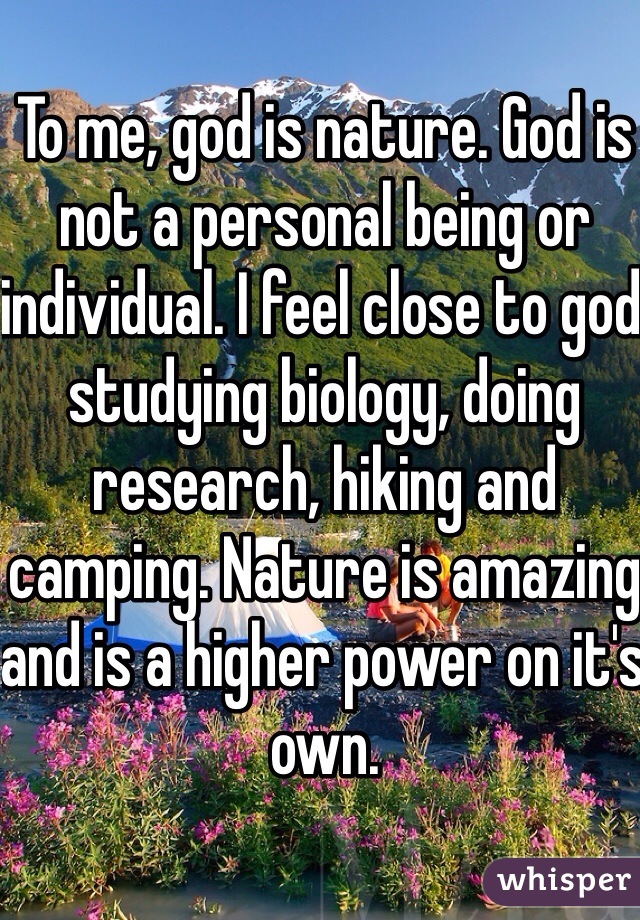To me, god is nature. God is not a personal being or individual. I feel close to god studying biology, doing research, hiking and camping. Nature is amazing and is a higher power on it's own. 