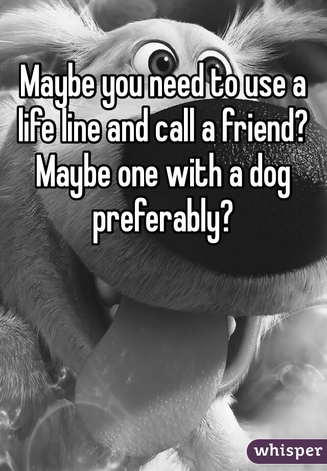 Maybe you need to use a life line and call a friend? Maybe one with a dog preferably? 