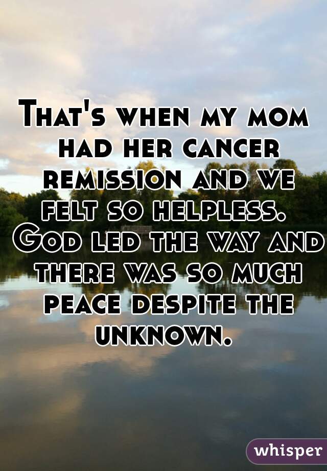 That's when my mom had her cancer remission and we felt so helpless.  God led the way and there was so much peace despite the unknown. 