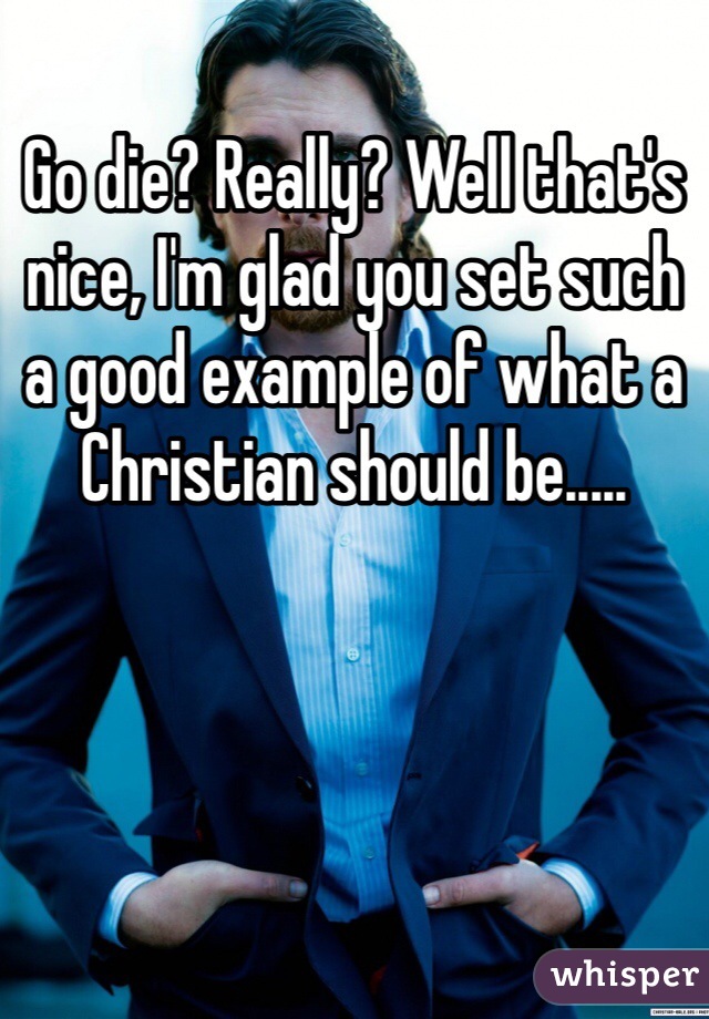 Go die? Really? Well that's nice, I'm glad you set such a good example of what a Christian should be.....