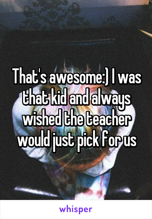 That's awesome:) I was that kid and always wished the teacher would just pick for us