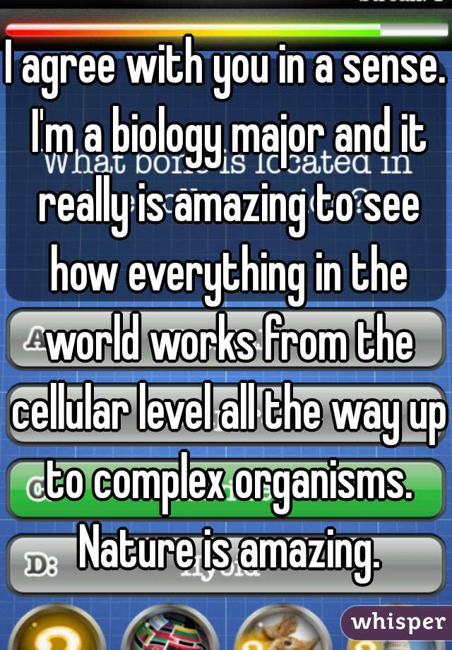 I agree with you in a sense. I'm a biology major and it really is amazing to see how everything in the world works from the cellular level all the way up to complex organisms. Nature is amazing.