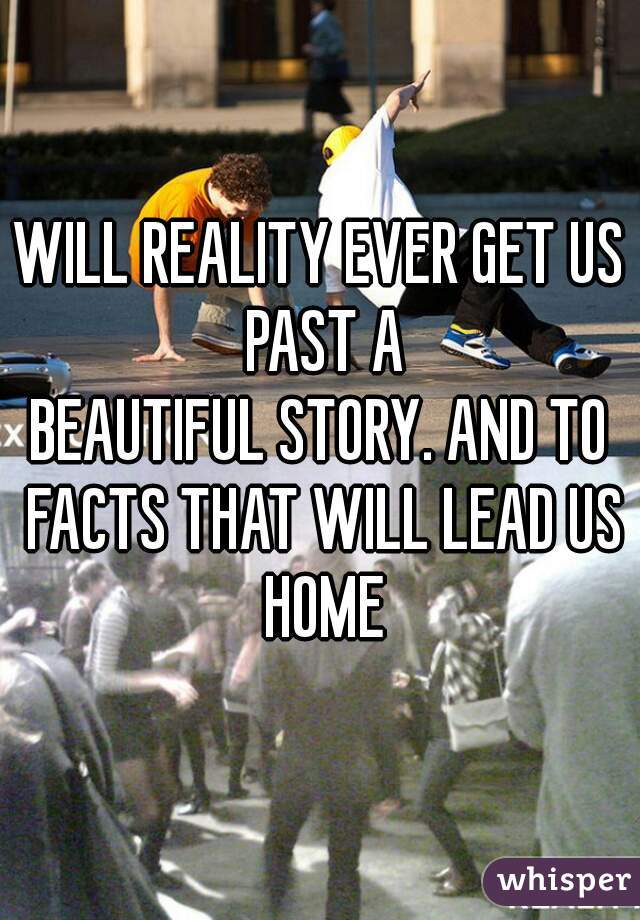 WILL REALITY EVER GET US PAST A
BEAUTIFUL STORY. AND TO FACTS THAT WILL LEAD US HOME