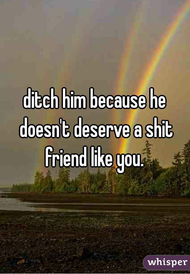 ditch him because he doesn't deserve a shit friend like you. 