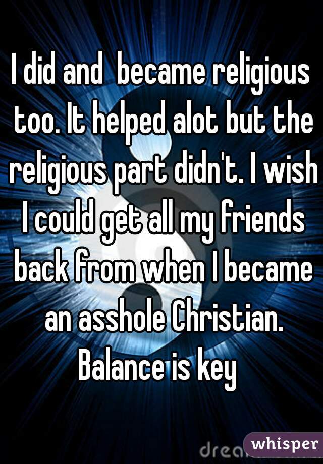 I did and  became religious too. It helped alot but the religious part didn't. I wish I could get all my friends back from when I became an asshole Christian. Balance is key  