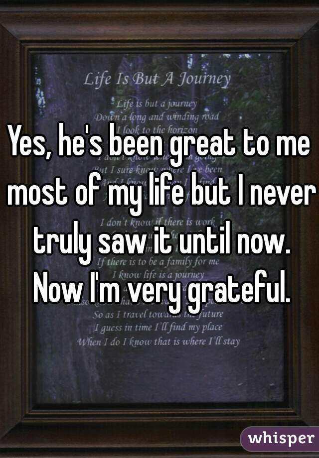 Yes, he's been great to me most of my life but I never truly saw it until now. Now I'm very grateful.