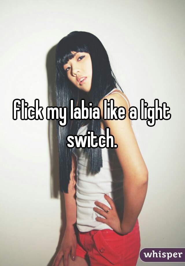 flick my labia like a light switch. 