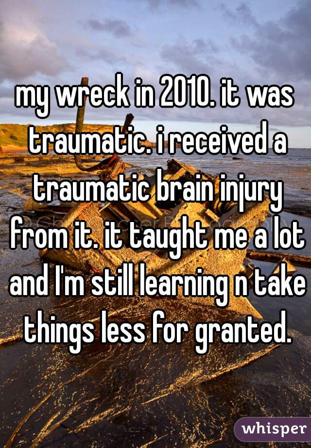 my wreck in 2010. it was traumatic. i received a traumatic brain injury from it. it taught me a lot and I'm still learning n take things less for granted.