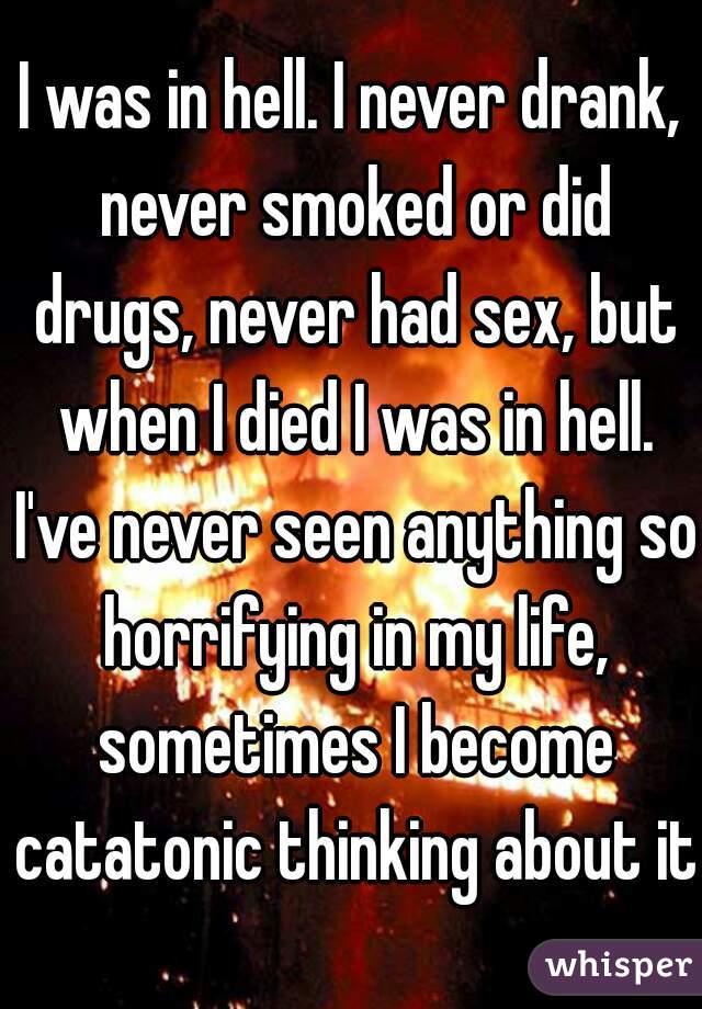 I was in hell. I never drank, never smoked or did drugs, never had sex, but when I died I was in hell. I've never seen anything so horrifying in my life, sometimes I become catatonic thinking about it