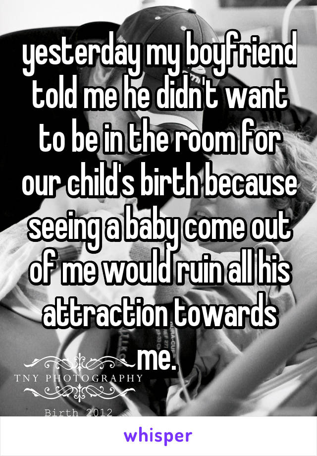 yesterday my boyfriend told me he didn't want to be in the room for our child's birth because seeing a baby come out of me would ruin all his attraction towards me. 
 