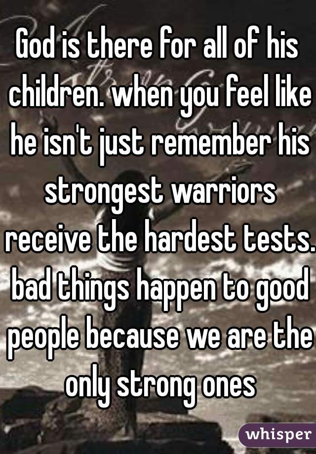 God is there for all of his children. when you feel like he isn't just remember his strongest warriors receive the hardest tests. bad things happen to good people because we are the only strong ones