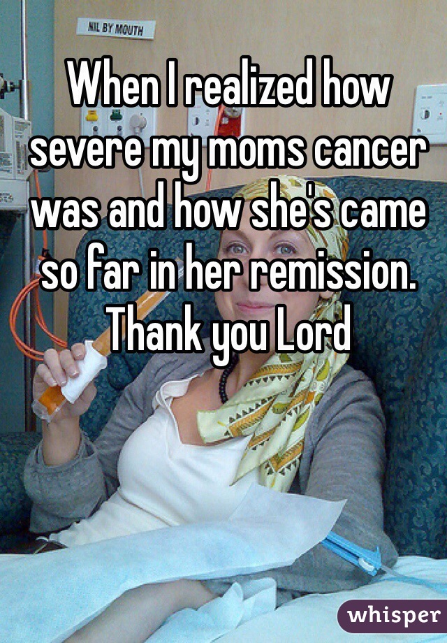 When I realized how severe my moms cancer was and how she's came so far in her remission. Thank you Lord 