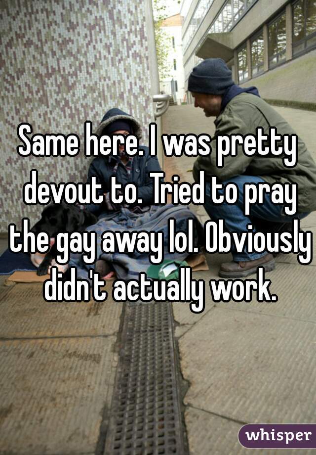 Same here. I was pretty devout to. Tried to pray the gay away lol. Obviously didn't actually work.