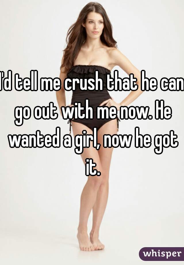 I'd tell me crush that he can go out with me now. He wanted a girl, now he got it.