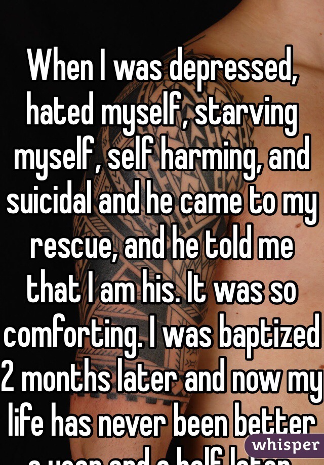 
When I was depressed, hated myself, starving myself, self harming, and suicidal and he came to my rescue, and he told me that I am his. It was so comforting. I was baptized 2 months later and now my life has never been better a year and a half later. 