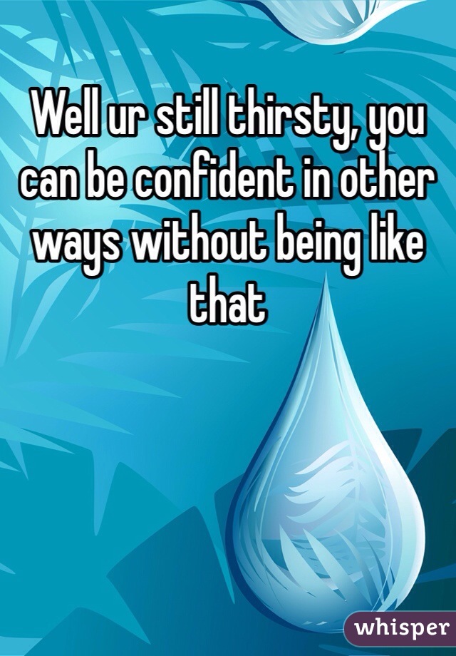 Well ur still thirsty, you can be confident in other ways without being like that