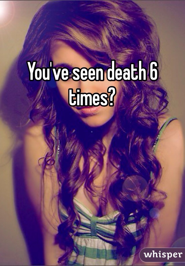 You've seen death 6 times?