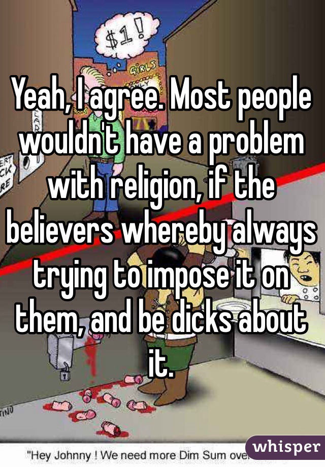 Yeah, I agree. Most people wouldn't have a problem with religion, if the believers whereby always trying to impose it on them, and be dicks about it. 