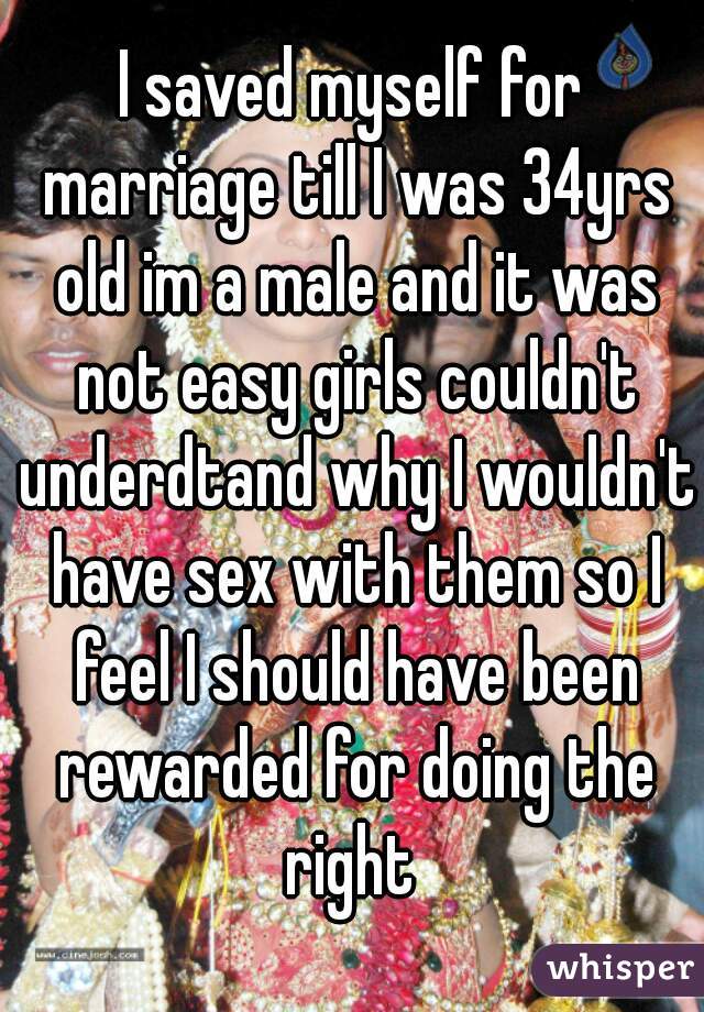 I saved myself for marriage till I was 34yrs old im a male and it was not easy girls couldn't underdtand why I wouldn't have sex with them so I feel I should have been rewarded for doing the right 