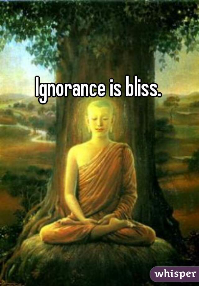 Ignorance is bliss.  
