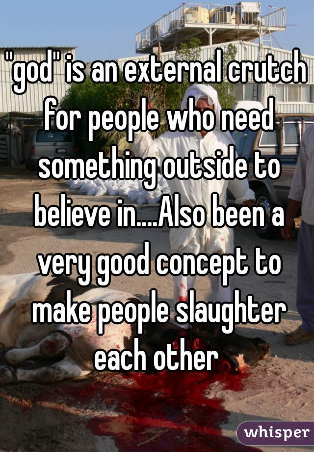 "god" is an external crutch for people who need something outside to believe in....Also been a very good concept to make people slaughter each other 