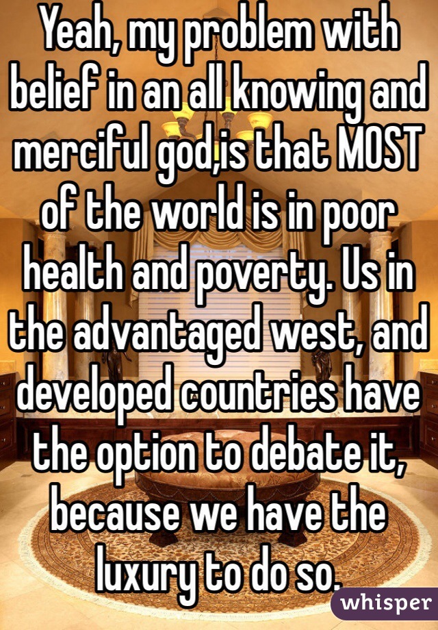 Yeah, my problem with belief in an all knowing and merciful god,is that MOST of the world is in poor health and poverty. Us in the advantaged west, and developed countries have the option to debate it, because we have the luxury to do so. 