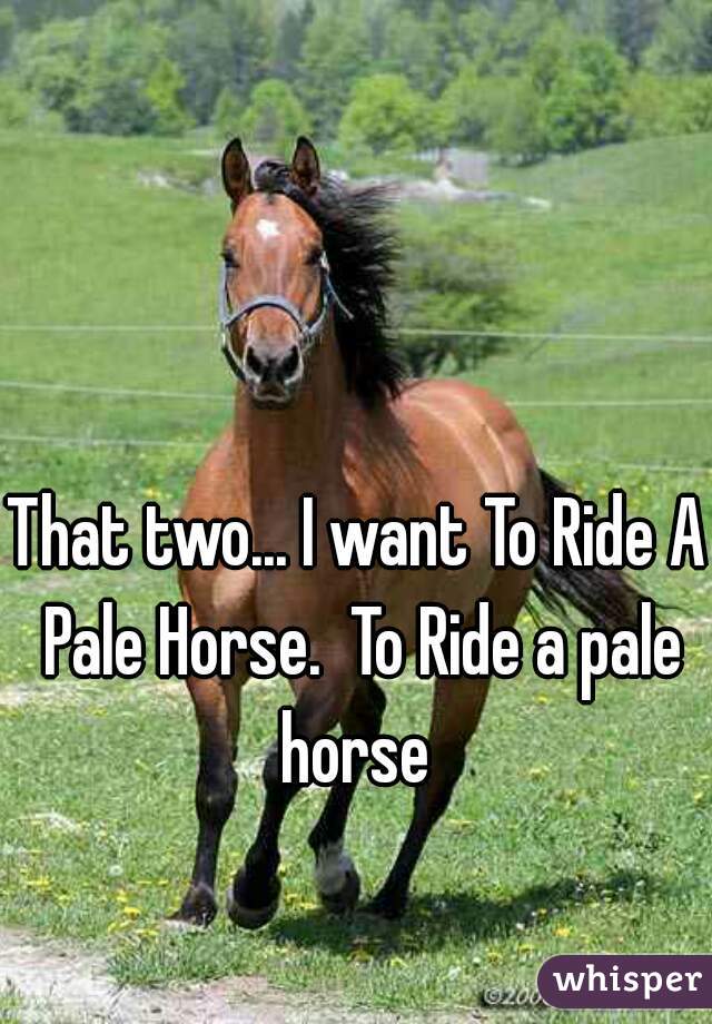 That two... I want To Ride A Pale Horse.  To Ride a pale horse 
