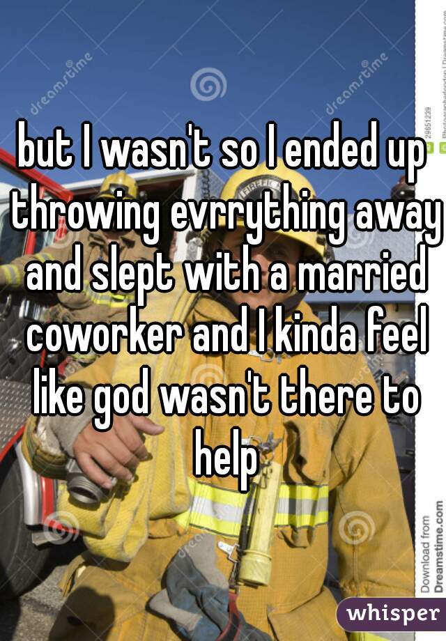 but I wasn't so I ended up throwing evrrything away and slept with a married coworker and I kinda feel like god wasn't there to help