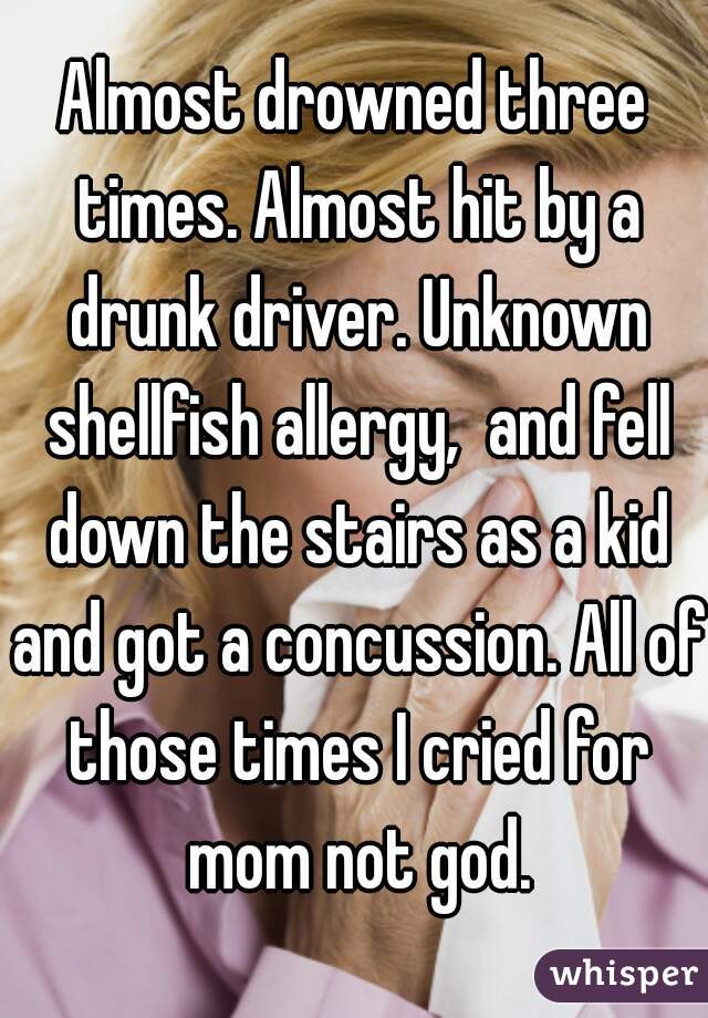 Almost drowned three times. Almost hit by a drunk driver. Unknown shellfish allergy,  and fell down the stairs as a kid and got a concussion. All of those times I cried for mom not god.