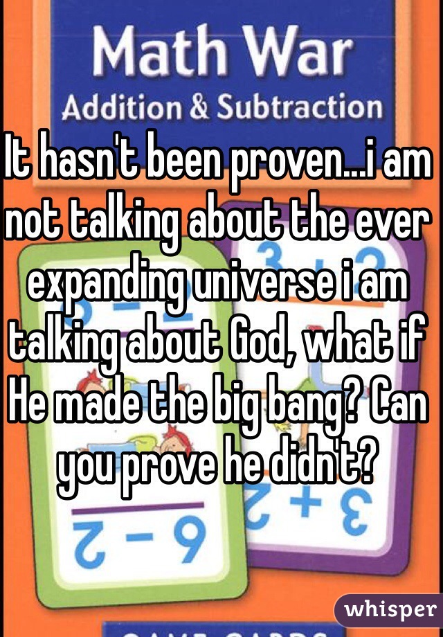 It hasn't been proven...i am not talking about the ever expanding universe i am talking about God, what if He made the big bang? Can you prove he didn't? 