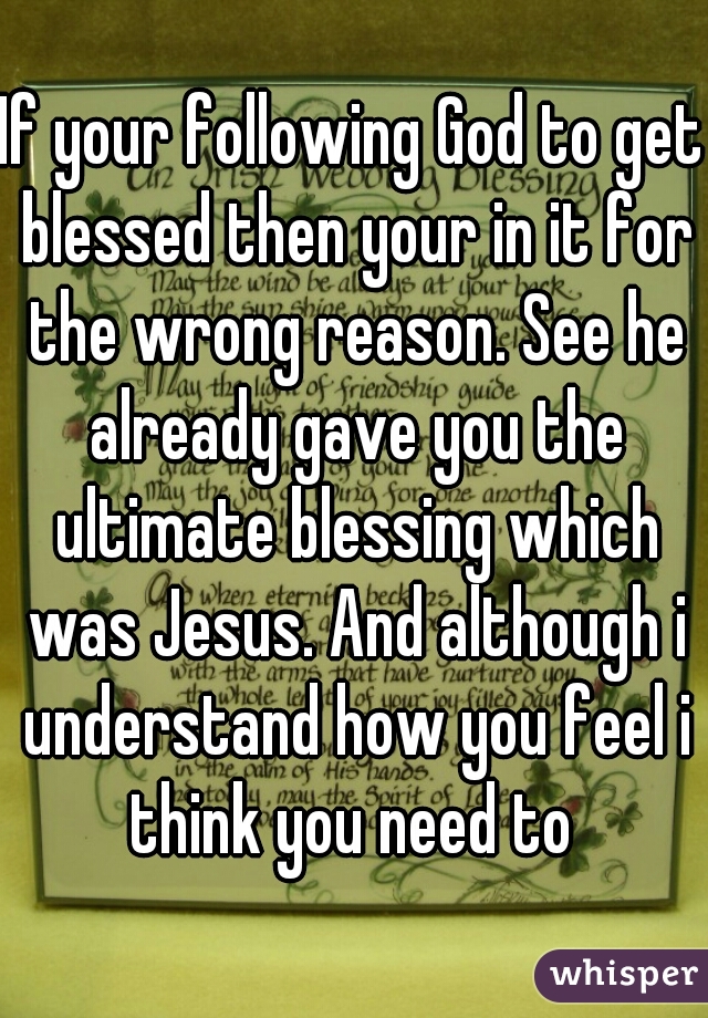 If your following God to get blessed then your in it for the wrong reason. See he already gave you the ultimate blessing which was Jesus. And although i understand how you feel i think you need to 