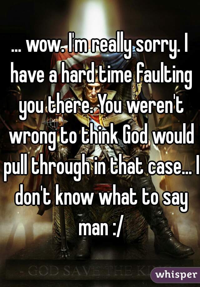 ... wow. I'm really sorry. I have a hard time faulting you there. You weren't wrong to think God would pull through in that case... I don't know what to say man :/