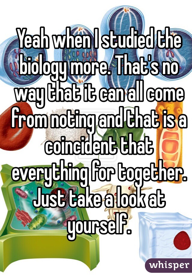 Yeah when I studied the biology more. That's no way that it can all come from noting and that is a coincident that everything for together. Just take a look at yourself.   