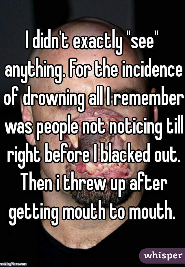 I didn't exactly "see" anything. For the incidence of drowning all I remember was people not noticing till right before I blacked out. Then i threw up after getting mouth to mouth. 