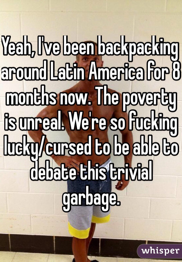 Yeah, I've been backpacking around Latin America for 8 months now. The poverty is unreal. We're so fucking lucky/cursed to be able to debate this trivial garbage. 