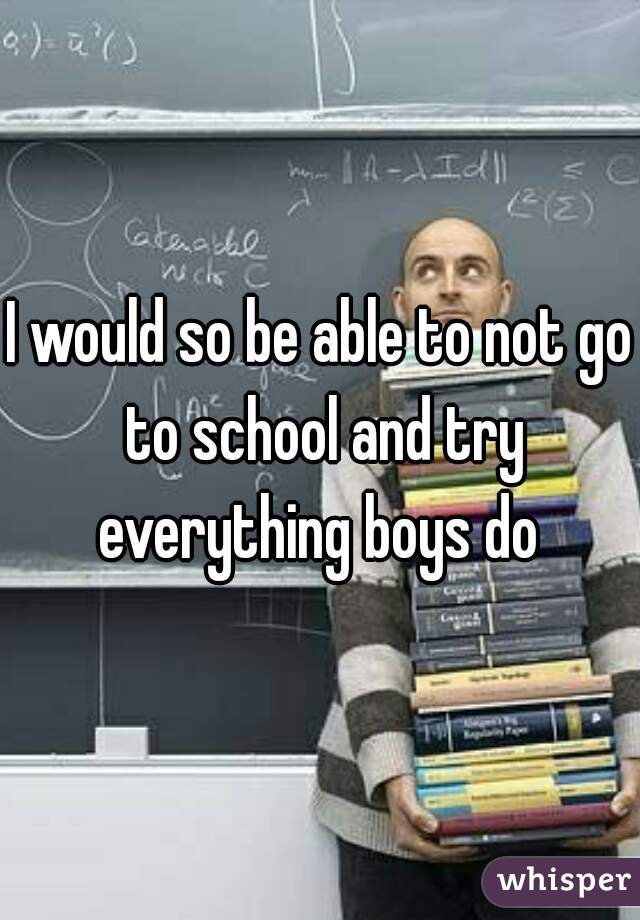I would so be able to not go to school and try everything boys do 
