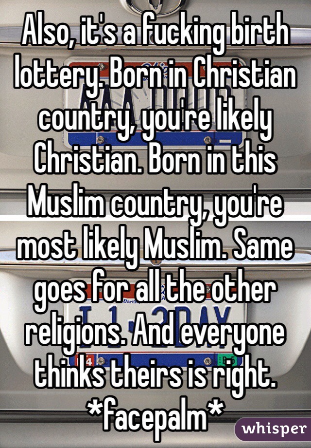 Also, it's a fucking birth lottery. Born in Christian country, you're likely Christian. Born in this Muslim country, you're most likely Muslim. Same goes for all the other religions. And everyone thinks theirs is right. 
*facepalm*