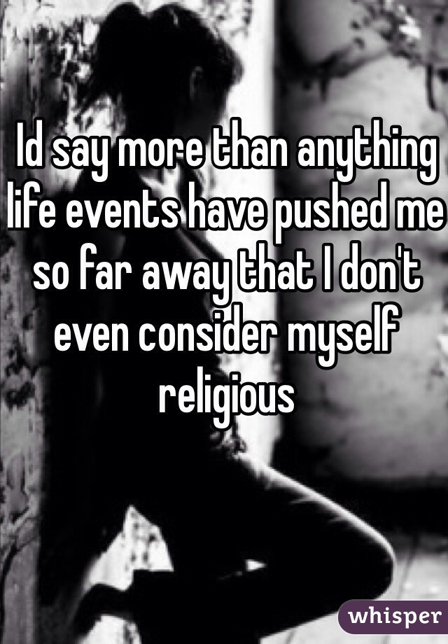 Id say more than anything life events have pushed me so far away that I don't even consider myself religious